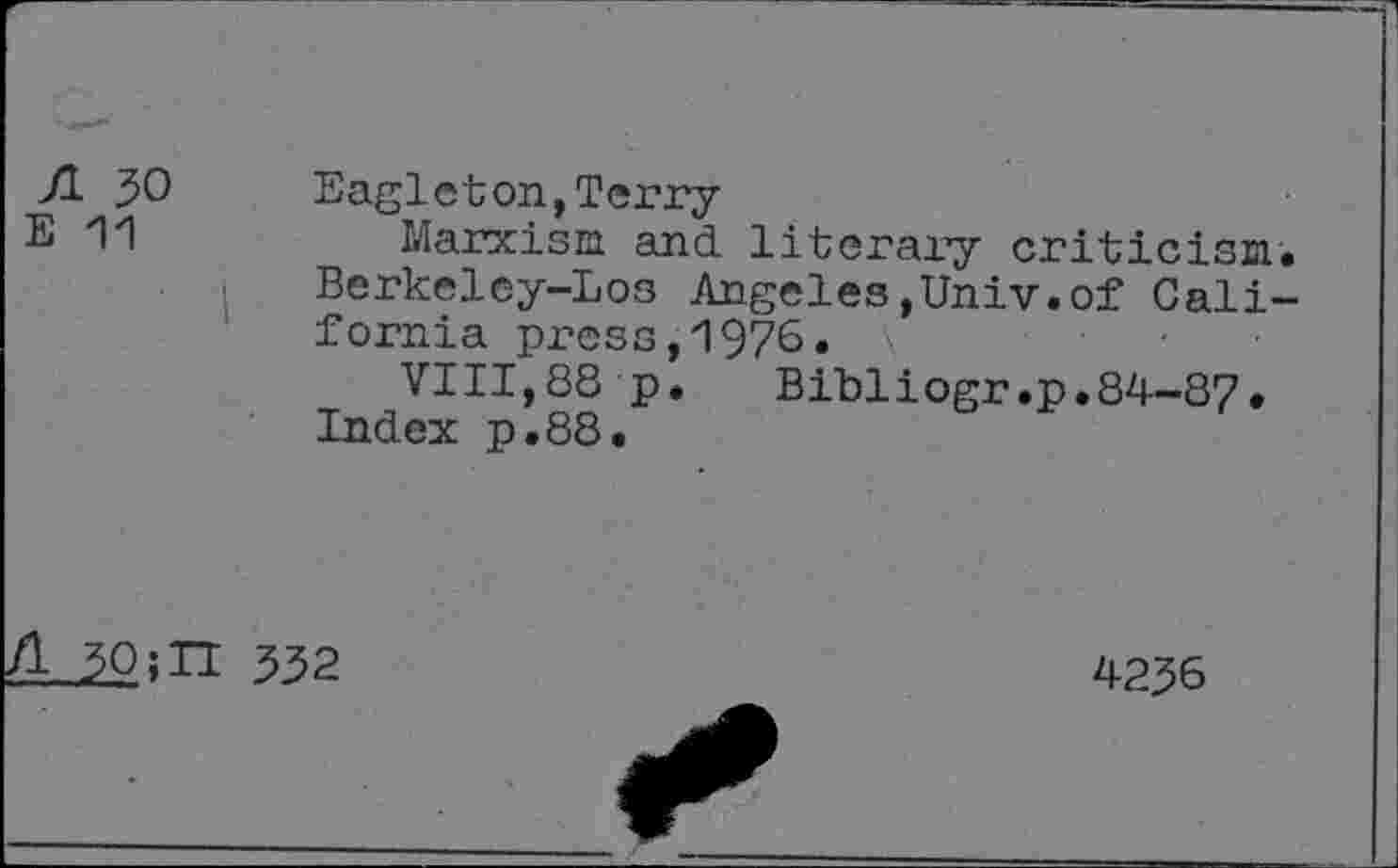 ﻿ft 30	Eagleton,Terry
E '1'1	Marxism and literary criticism.
Berkeley-Los Angeles,Univ.of California press,1976.
VIII,88 p.	Bibliogr.p.84-87*
Index p.88.
^0;H 332
4236